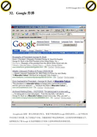 h a n g e Vi                                                                                h a n g e Vi
          XC                 e                                                                        XC                 e
     F-                          w                                                               F-                          w
PD




                                                                                            PD
                                 er




                                                                                                                             er
                           !




                                                                                                                       !
                         W




                                                                                                                     W
                        O




                                                                                                                    O
                      N




                                                                                                                  N
                    y




                                                                                                                y
                 bu




                                                                                                             bu
               to




                                                                                                           to
                                                                          55 种用 Google 找乐子的方法
          k




                                                                                                      k
         lic




                                                                                                     lic
     C




                                                                                                 C
w




                                                                                            w
                                 m




                                                                                                                             m
     w                                                                                           w
w




                                                                                            w
                                o




                                                                                                                            o
         .d o                   .c                                                                   .d o                   .c
                c u -tr a c k                                                                               c u -tr a c k



                                     32. Google 炸弹




                                       Googlebomb 是指一群人同时进行努力，使某个网站取得 Google 的优先排名——这个网站本
                                     不应该处于该位置。为了实现这个目标，当链接到某个特定的网站时，人们使用同样的链接文字。
                                     这样做是为了使 Google 认为这些链接文字实际上是和该网站的内容相关的。
                                                             - 93 -
 