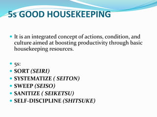 5s GOOD HOUSEKEEPING
It is an integrated concept of actions, condition, and
culture aimed at boosting productivity through basic
housekeeping resources.
5s:
SORT (SEIRI)
SYSTEMATIZE ( SEITON)
SWEEP (SEISO)
SANITIZE ( SEIKETSU)
SELF-DISCIPLINE (SHITSUKE)