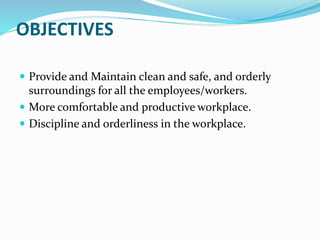 OBJECTIVES
Provide and Maintain clean and safe, and orderly
surroundings for all the employees/workers.
More comfortable and productive workplace.
Discipline and orderliness in the workplace.