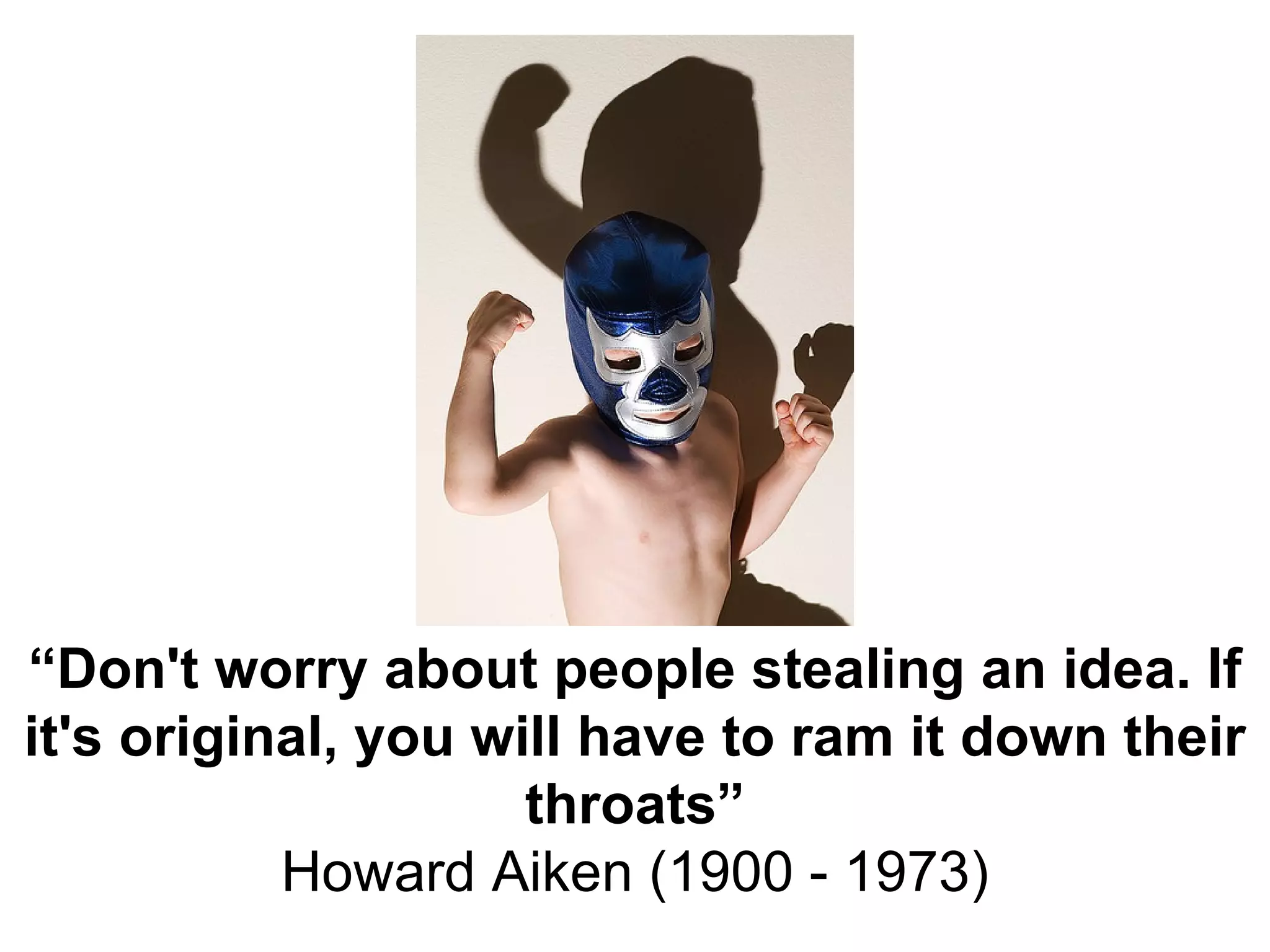 “ Don't worry about people stealing an idea. If it's original, you will have to ram it down their throats” Howard Aiken (1900 - 1973) 