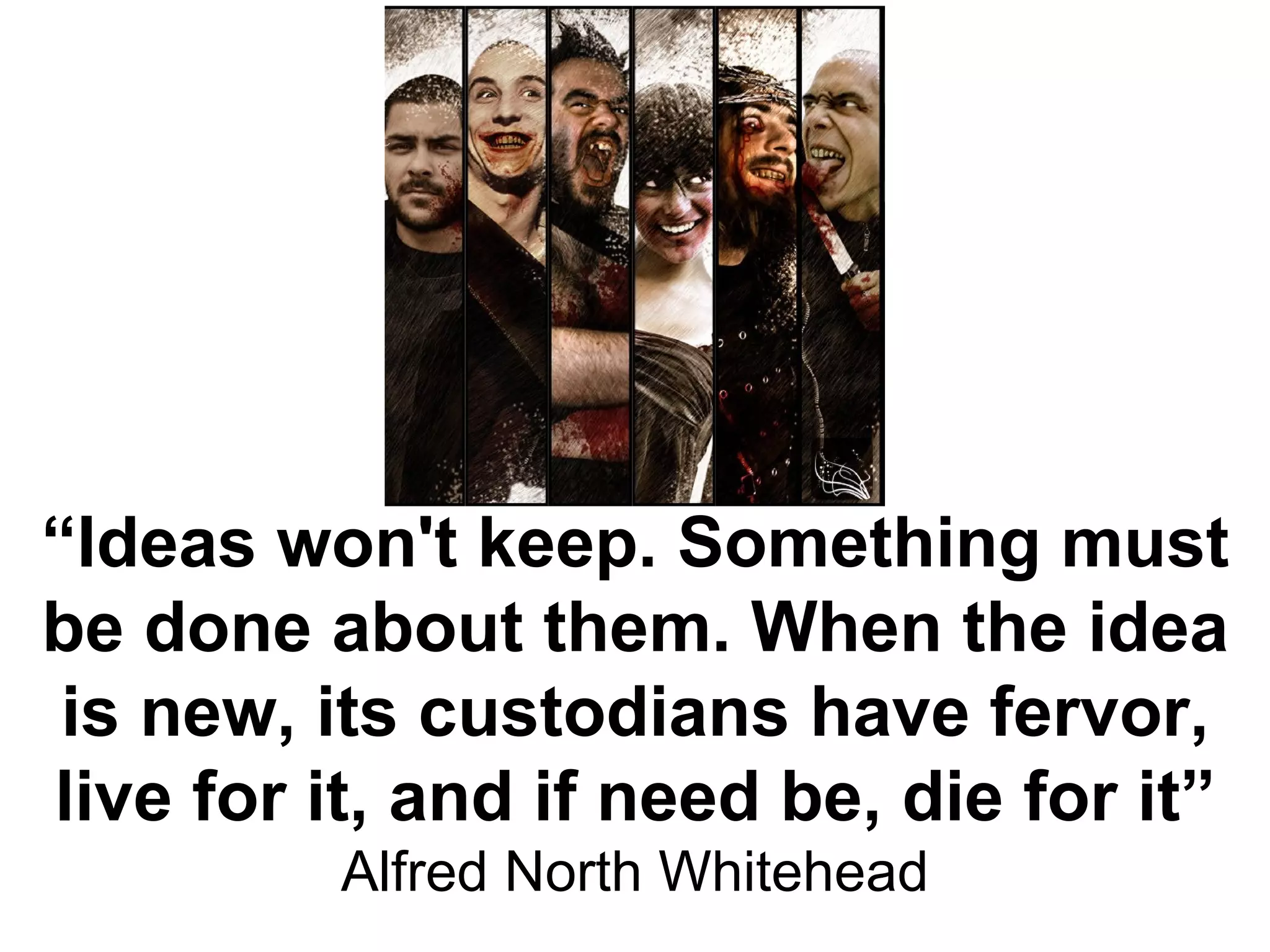 “ Ideas won't keep. Something must be done about them. When the idea is new, its custodians have fervor, live for it, and if need be, die for it” Alfred North Whitehead 