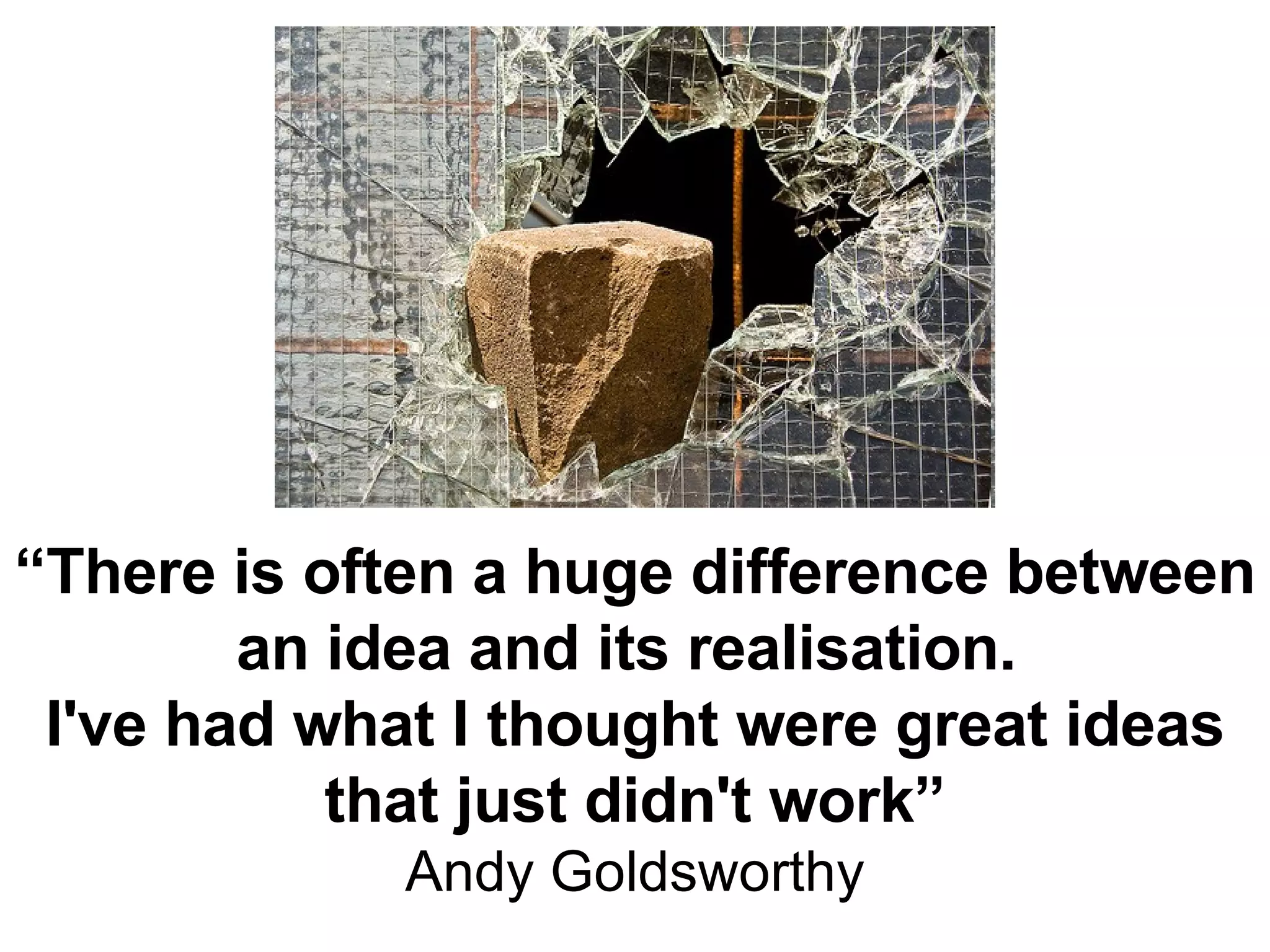 “ There is often a huge difference between an idea and its realisation.  I've had what I thought were great ideas that just didn't work” Andy Goldsworthy 