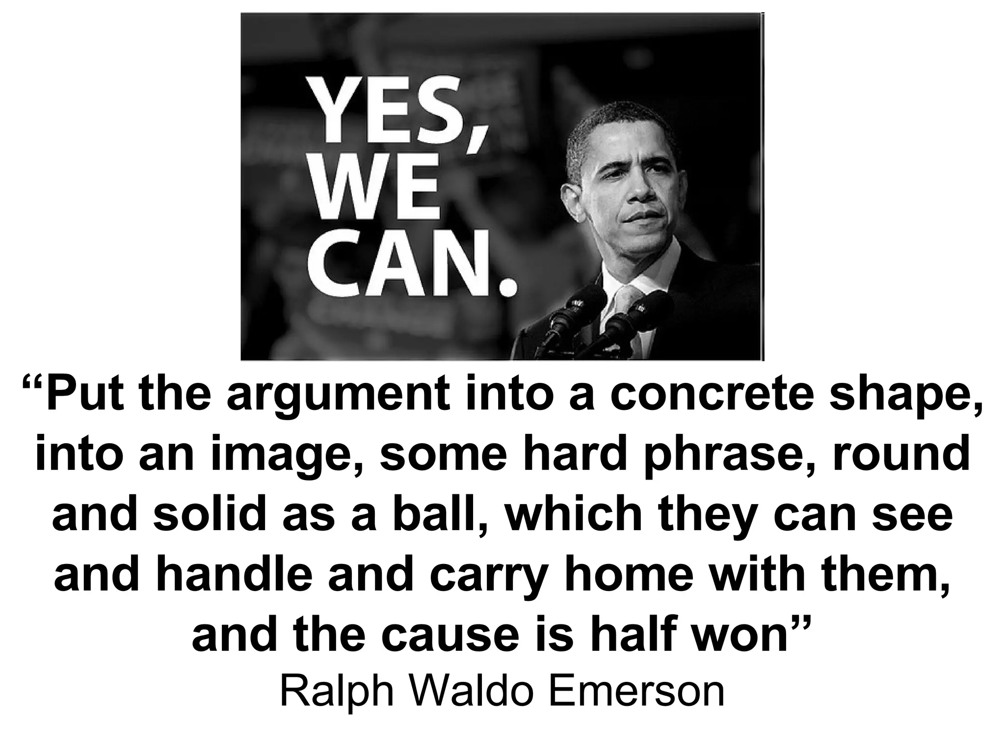 “ Put the argument into a concrete shape, into an image, some hard phrase, round and solid as a ball, which they can see and handle and carry home with them, and the cause is half won” Ralph Waldo Emerson 