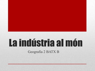 La indústria al món Geografia 2 BATX B 