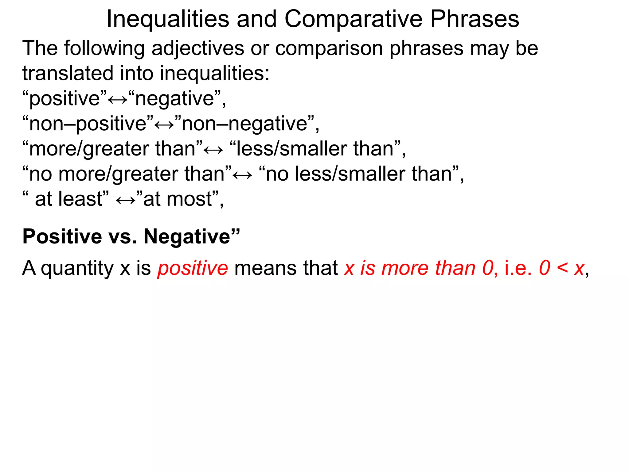 The following adjectives or comparison phrases may be
translated into inequalities:
“positive”↔“negative”,
“non–positive”↔”non–negative”,
“more/greater than”↔ “less/smaller than”,
“no more/greater than”↔ “no less/smaller than”,
“ at least” ↔”at most”,
A quantity x is positive means that x is more than 0, i.e. 0 < x,
Positive vs. Negative”
Inequalities and Comparative Phrases
 
