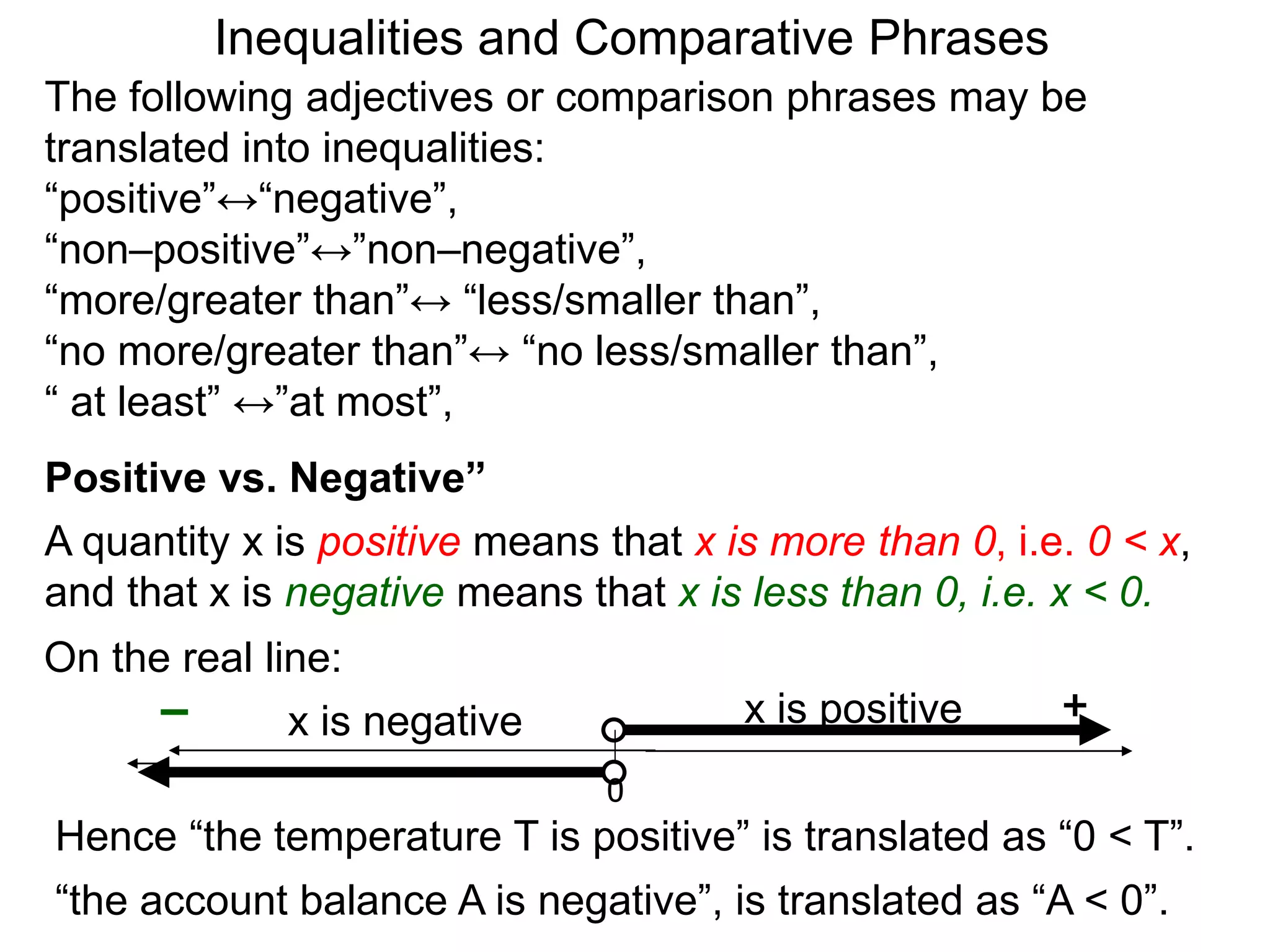 The following adjectives or comparison phrases may be
translated into inequalities:
“positive”↔“negative”,
“non–positive”↔”non–negative”,
“more/greater than”↔ “less/smaller than”,
“no more/greater than”↔ “no less/smaller than”,
“ at least” ↔”at most”,
A quantity x is positive means that x is more than 0, i.e. 0 < x,
and that x is negative means that x is less than 0, i.e. x < 0.
0
+– x is negative x is positive
Hence “the temperature T is positive” is translated as “0 < T”.
“the account balance A is negative”, is translated as “A < 0”.
Positive vs. Negative”
On the real line:
Inequalities and Comparative Phrases
 