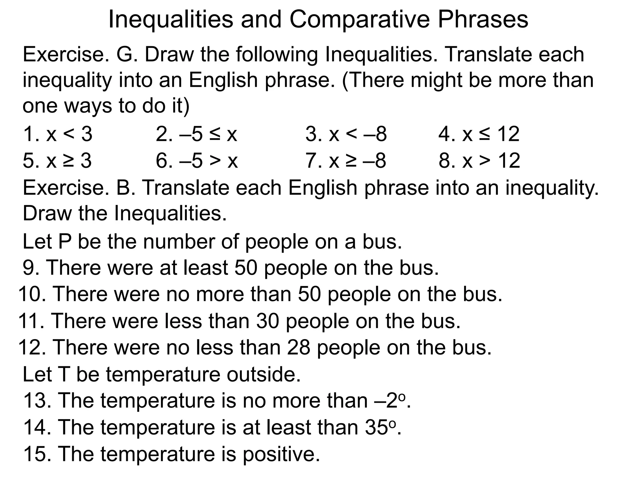 Exercise. G. Draw the following Inequalities. Translate each
inequality into an English phrase. (There might be more than
one ways to do it)
1. x < 3 2. –5 ≤ x 3. x < –8 4. x ≤ 12
5. x ≥ 3 6. –5 > x 7. x ≥ –8 8. x > 12
Exercise. B. Translate each English phrase into an inequality.
Draw the Inequalities.
Let P be the number of people on a bus.
9. There were at least 50 people on the bus.
10. There were no more than 50 people on the bus.
11. There were less than 30 people on the bus.
12. There were no less than 28 people on the bus.
Let T be temperature outside.
13. The temperature is no more than –2o.
14. The temperature is at least than 35o.
15. The temperature is positive.
Inequalities and Comparative Phrases
 