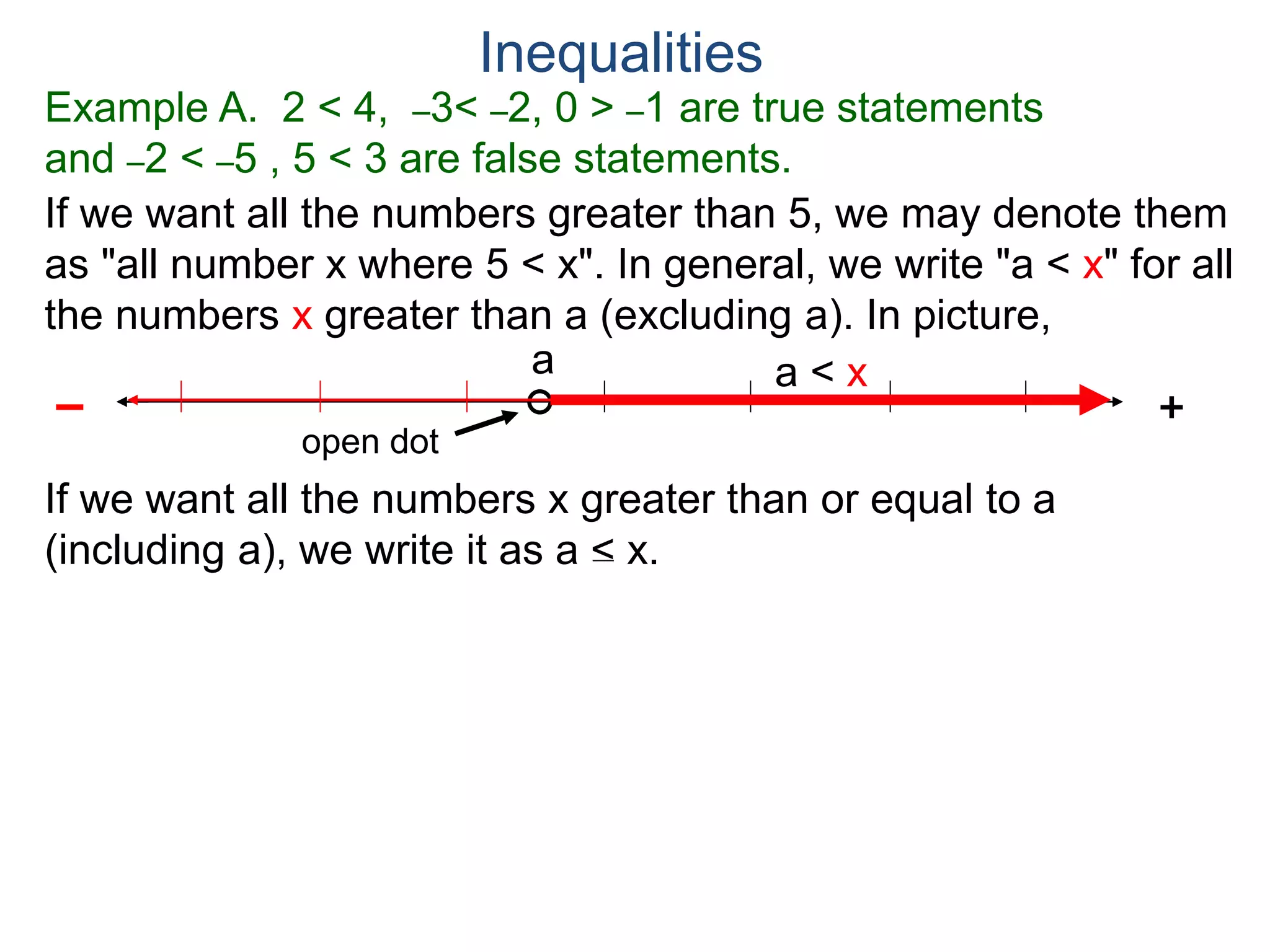 Example A. 2 < 4, –3< –2, 0 > –1 are true statements
and –2 < –5 , 5 < 3 are false statements.
Inequalities
If we want all the numbers greater than 5, we may denote them
as "all number x where 5 < x". In general, we write "a < x" for all
the numbers x greater than a (excluding a). In picture,
+–
a
open dot
If we want all the numbers x greater than or equal to a
(including a), we write it as a < x.
a < x
 