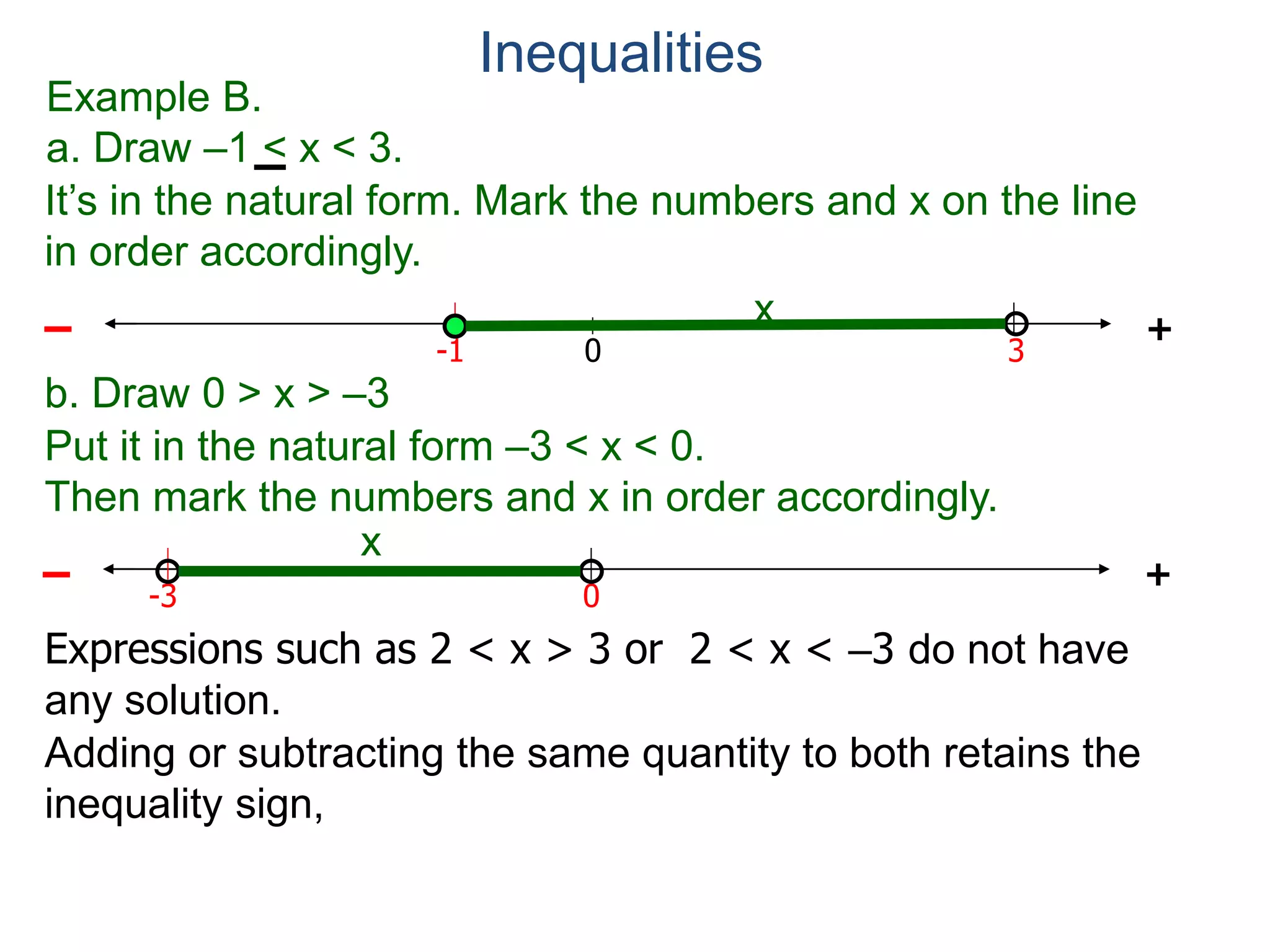 Example B.
a. Draw –1 < x < 3.
0 3
+
-1
– x
b. Draw 0 > x > –3
0
+
-3
–
x
Expressions such as 2 < x > 3 or 2 < x < –3 do not have
any solution.
Inequalities
Adding or subtracting the same quantity to both retains the
inequality sign,
It’s in the natural form. Mark the numbers and x on the line
in order accordingly.
Put it in the natural form –3 < x < 0.
Then mark the numbers and x in order accordingly.
 