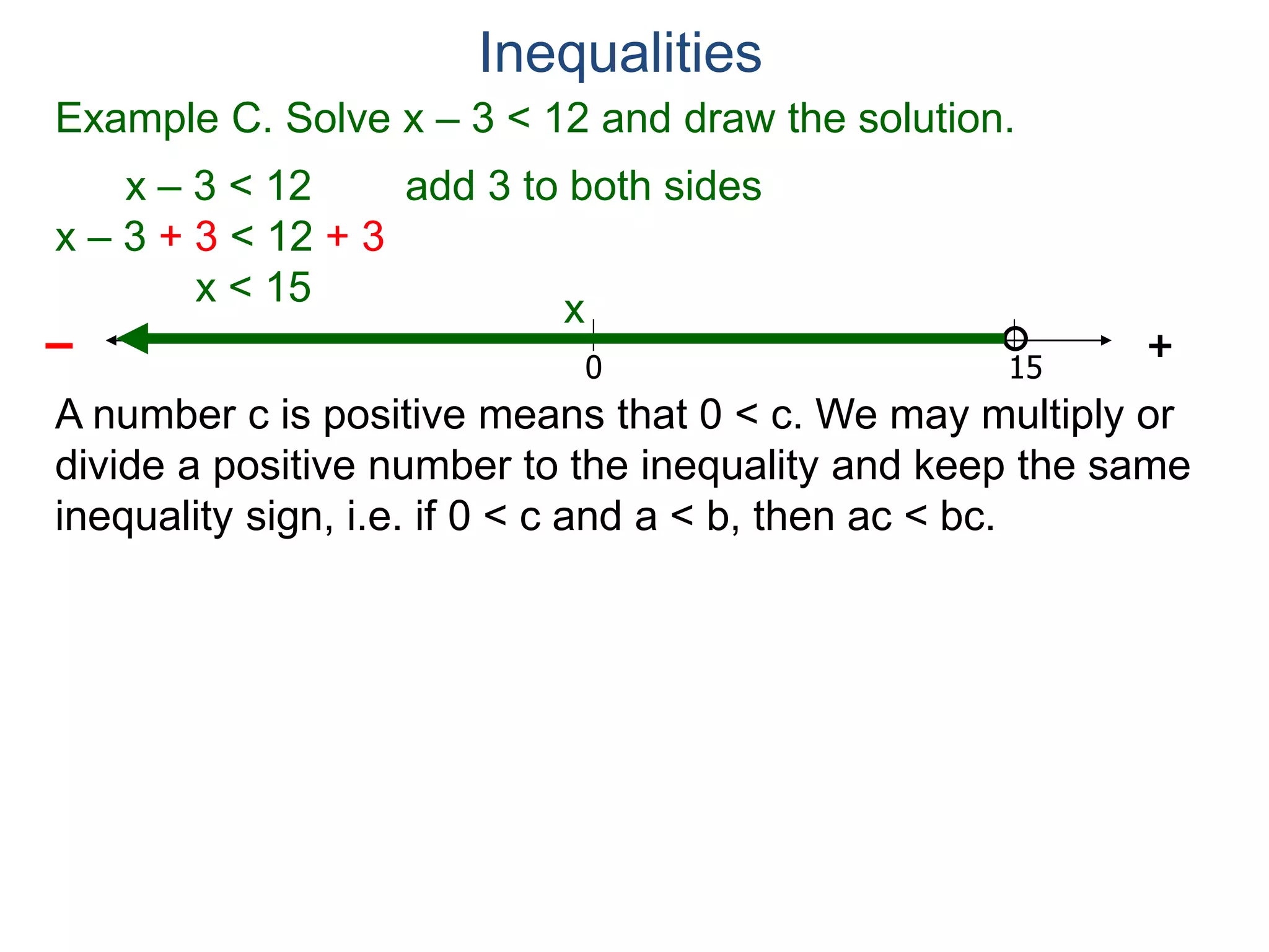 Example C. Solve x – 3 < 12 and draw the solution.
x – 3 < 12 add 3 to both sides
x – 3 + 3 < 12 + 3
x < 15
0 15
+–
Inequalities
x
A number c is positive means that 0 < c. We may multiply or
divide a positive number to the inequality and keep the same
inequality sign, i.e. if 0 < c and a < b, then ac < bc.
 