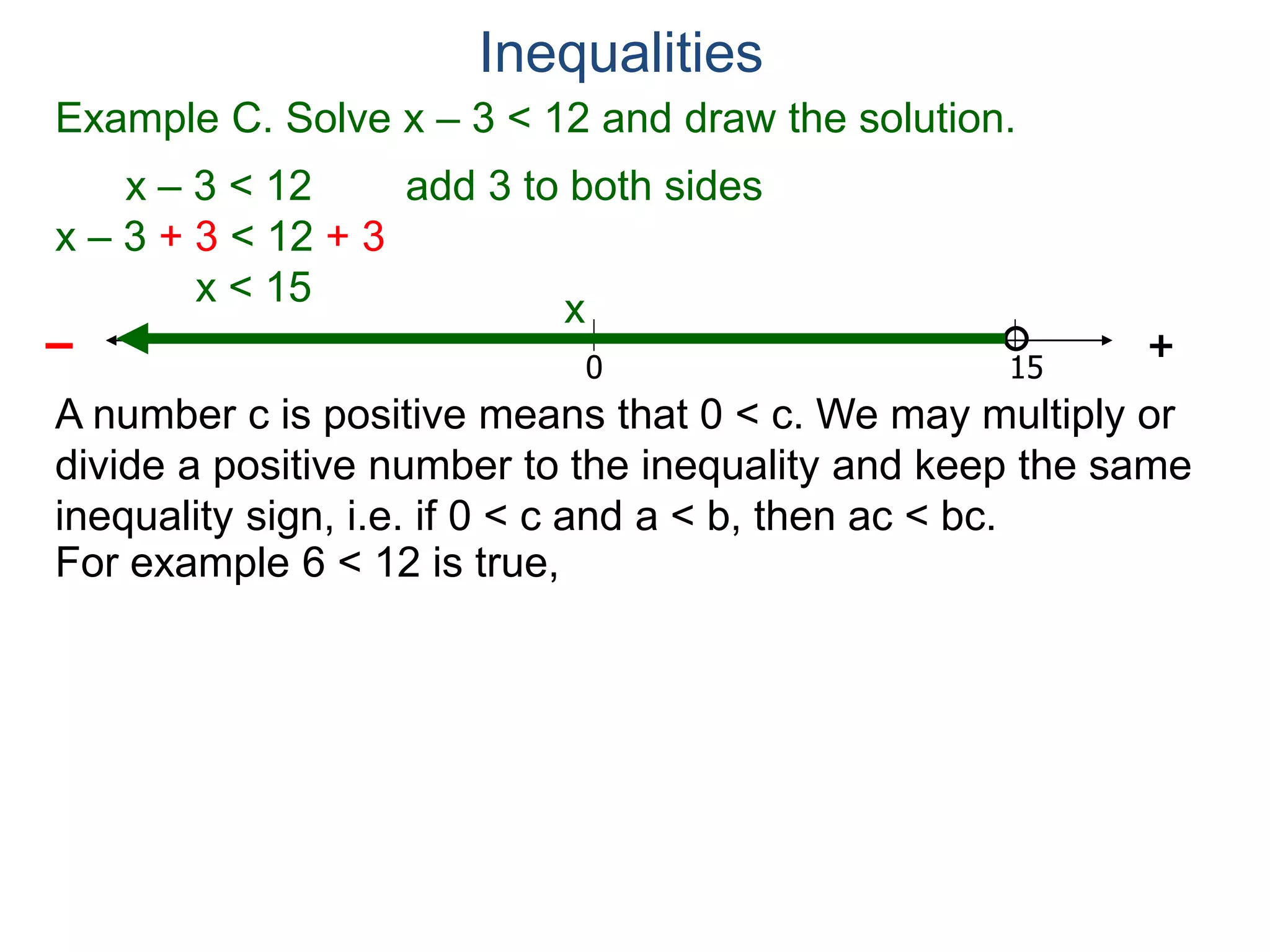 Example C. Solve x – 3 < 12 and draw the solution.
x – 3 < 12 add 3 to both sides
x – 3 + 3 < 12 + 3
x < 15
0 15
+–
Inequalities
x
A number c is positive means that 0 < c. We may multiply or
divide a positive number to the inequality and keep the same
inequality sign, i.e. if 0 < c and a < b, then ac < bc.
For example 6 < 12 is true,
 