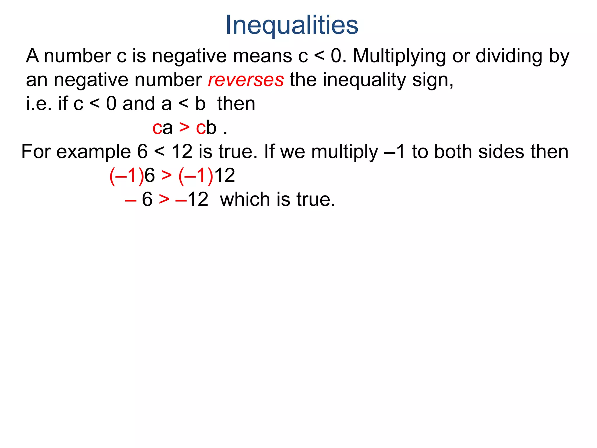 A number c is negative means c < 0. Multiplying or dividing by
an negative number reverses the inequality sign,
i.e. if c < 0 and a < b then
ca > cb .
Inequalities
For example 6 < 12 is true. If we multiply –1 to both sides then
(–1)6 > (–1)12
– 6 > –12 which is true.
 