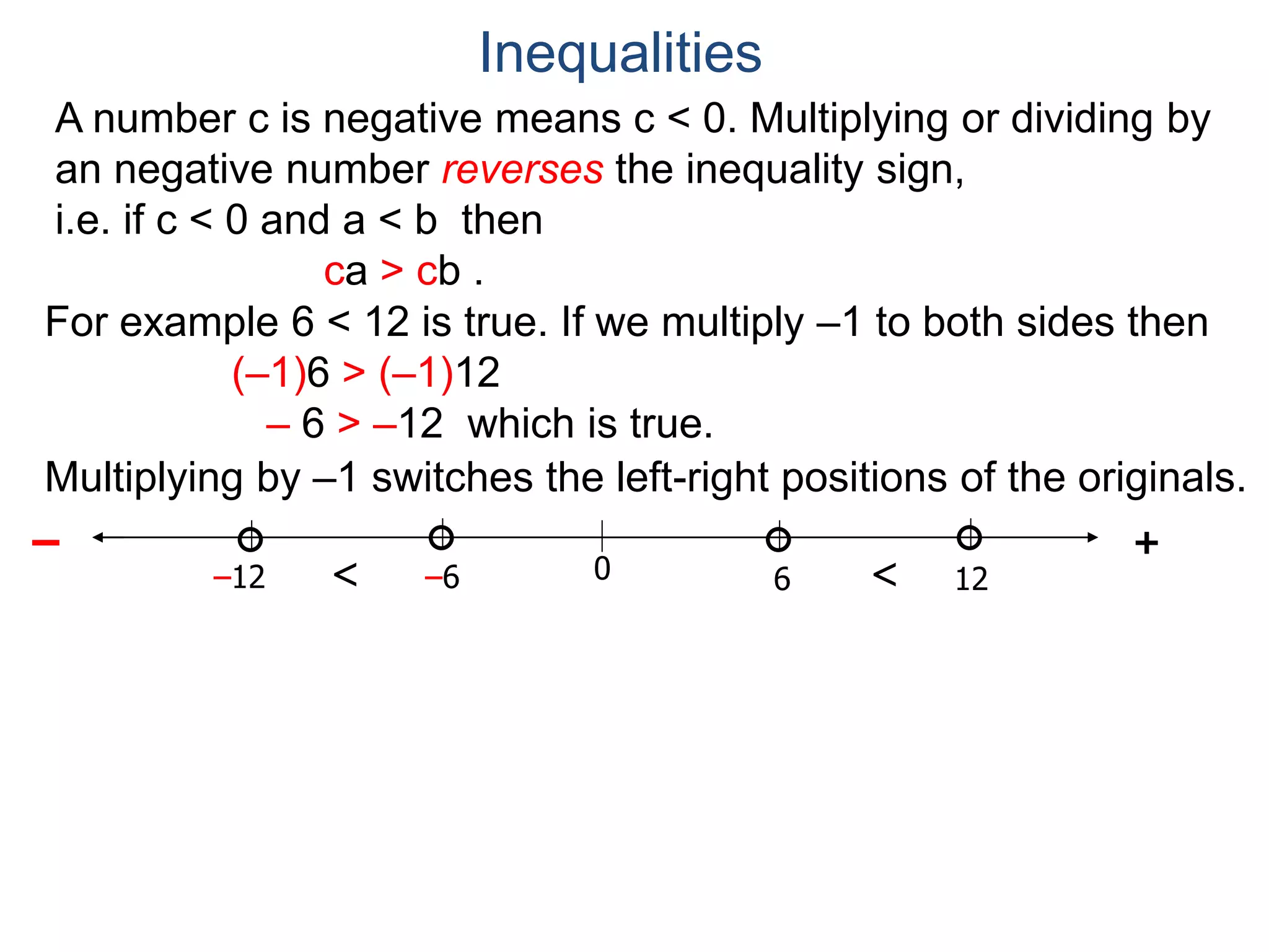 A number c is negative means c < 0. Multiplying or dividing by
an negative number reverses the inequality sign,
i.e. if c < 0 and a < b then
ca > cb .
Inequalities
60
+–
12–6–12 <<
For example 6 < 12 is true. If we multiply –1 to both sides then
(–1)6 > (–1)12
– 6 > –12 which is true.
Multiplying by –1 switches the left-right positions of the originals.
 