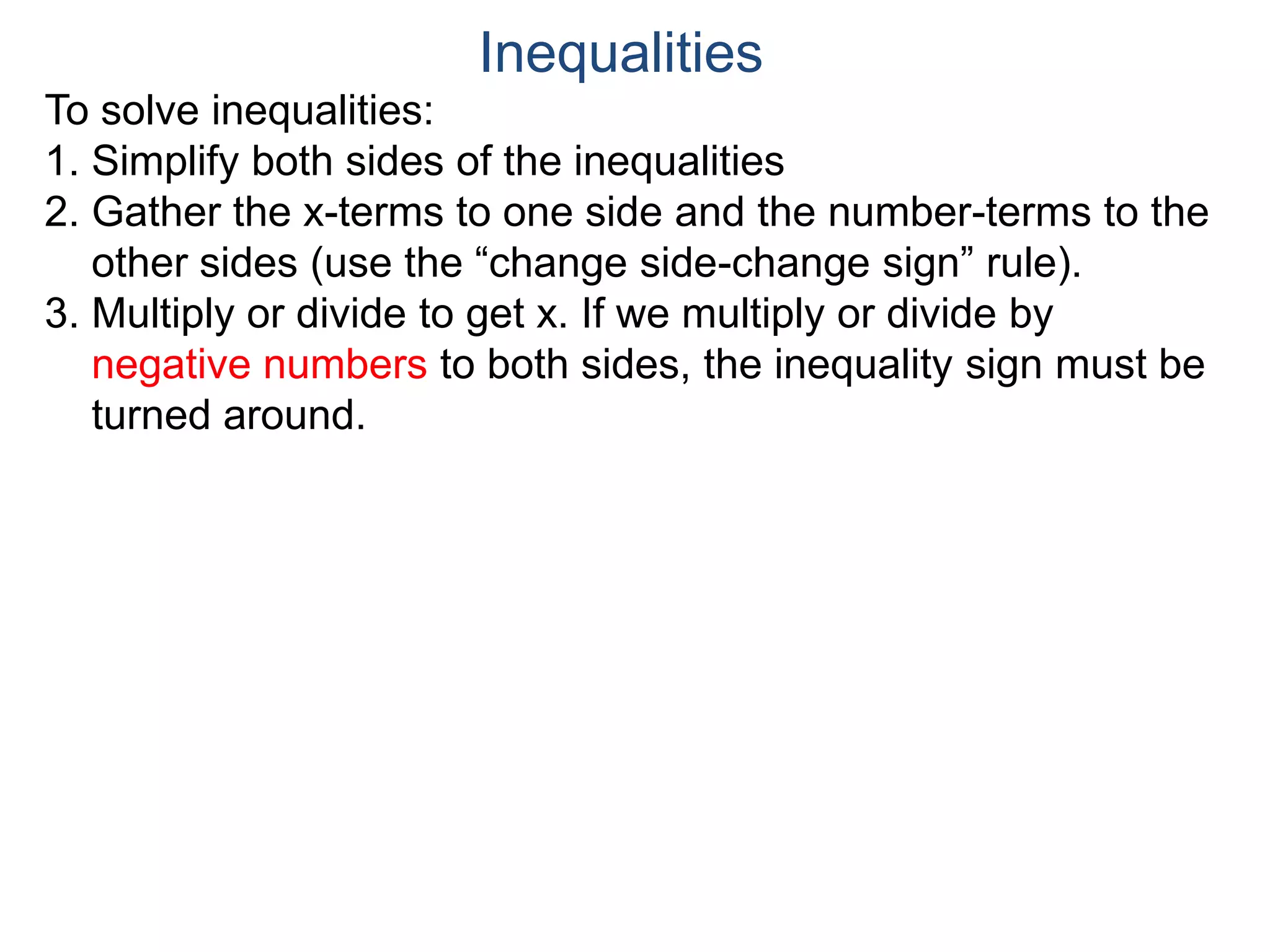 To solve inequalities:
1. Simplify both sides of the inequalities
2. Gather the x-terms to one side and the number-terms to the
other sides (use the “change side-change sign” rule).
3. Multiply or divide to get x. If we multiply or divide by
negative numbers to both sides, the inequality sign must be
turned around.
Inequalities
 