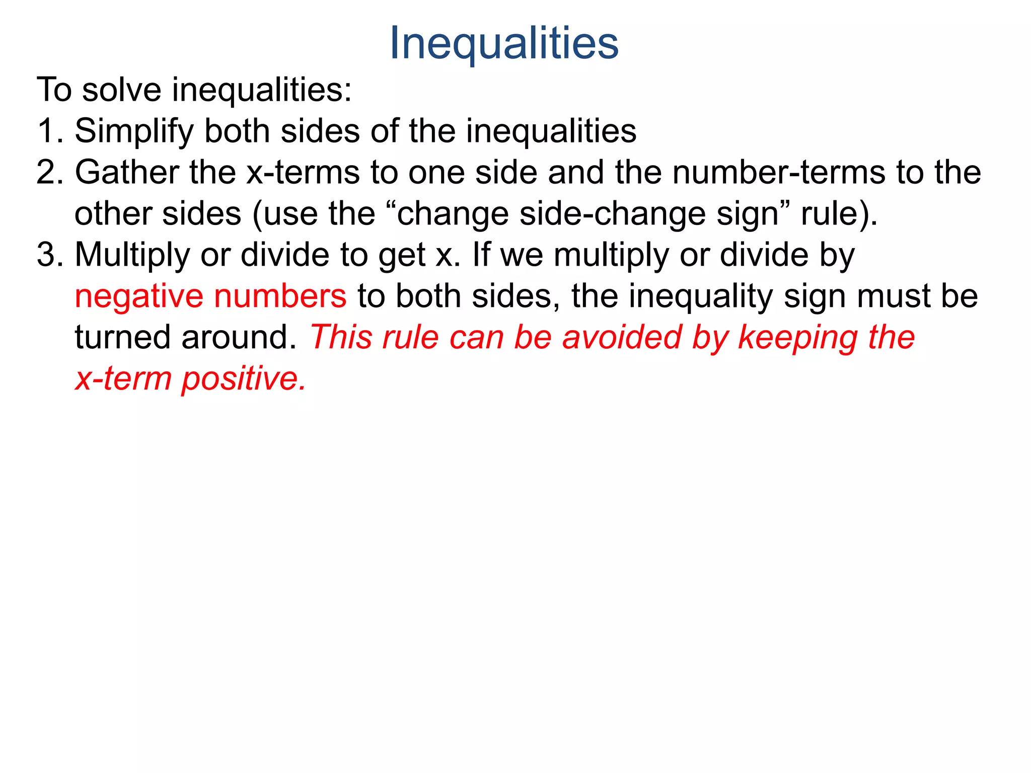 To solve inequalities:
1. Simplify both sides of the inequalities
2. Gather the x-terms to one side and the number-terms to the
other sides (use the “change side-change sign” rule).
3. Multiply or divide to get x. If we multiply or divide by
negative numbers to both sides, the inequality sign must be
turned around. This rule can be avoided by keeping the
x-term positive.
Inequalities
 