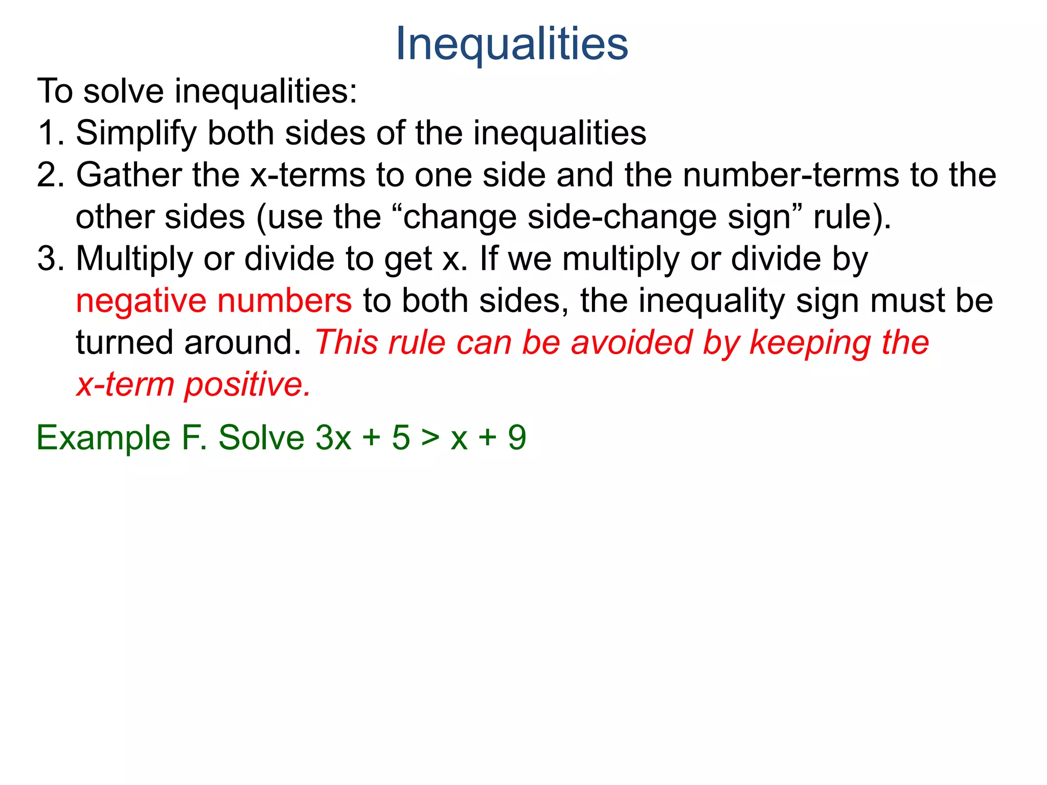 To solve inequalities:
1. Simplify both sides of the inequalities
2. Gather the x-terms to one side and the number-terms to the
other sides (use the “change side-change sign” rule).
3. Multiply or divide to get x. If we multiply or divide by
negative numbers to both sides, the inequality sign must be
turned around. This rule can be avoided by keeping the
x-term positive.
Inequalities
Example F. Solve 3x + 5 > x + 9
 