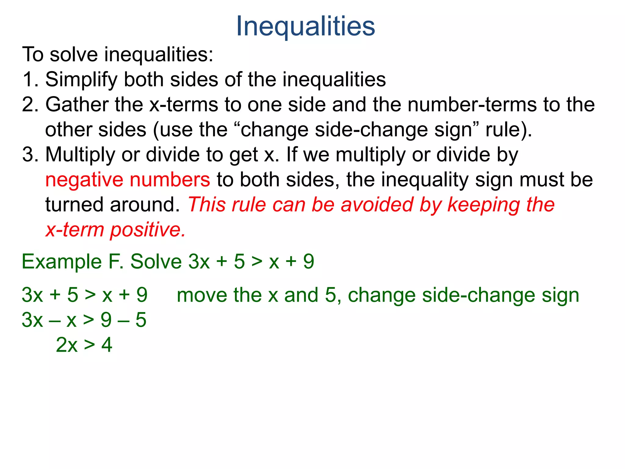 To solve inequalities:
1. Simplify both sides of the inequalities
2. Gather the x-terms to one side and the number-terms to the
other sides (use the “change side-change sign” rule).
3. Multiply or divide to get x. If we multiply or divide by
negative numbers to both sides, the inequality sign must be
turned around. This rule can be avoided by keeping the
x-term positive.
Inequalities
Example F. Solve 3x + 5 > x + 9
3x + 5 > x + 9 move the x and 5, change side-change sign
3x – x > 9 – 5
2x > 4
 