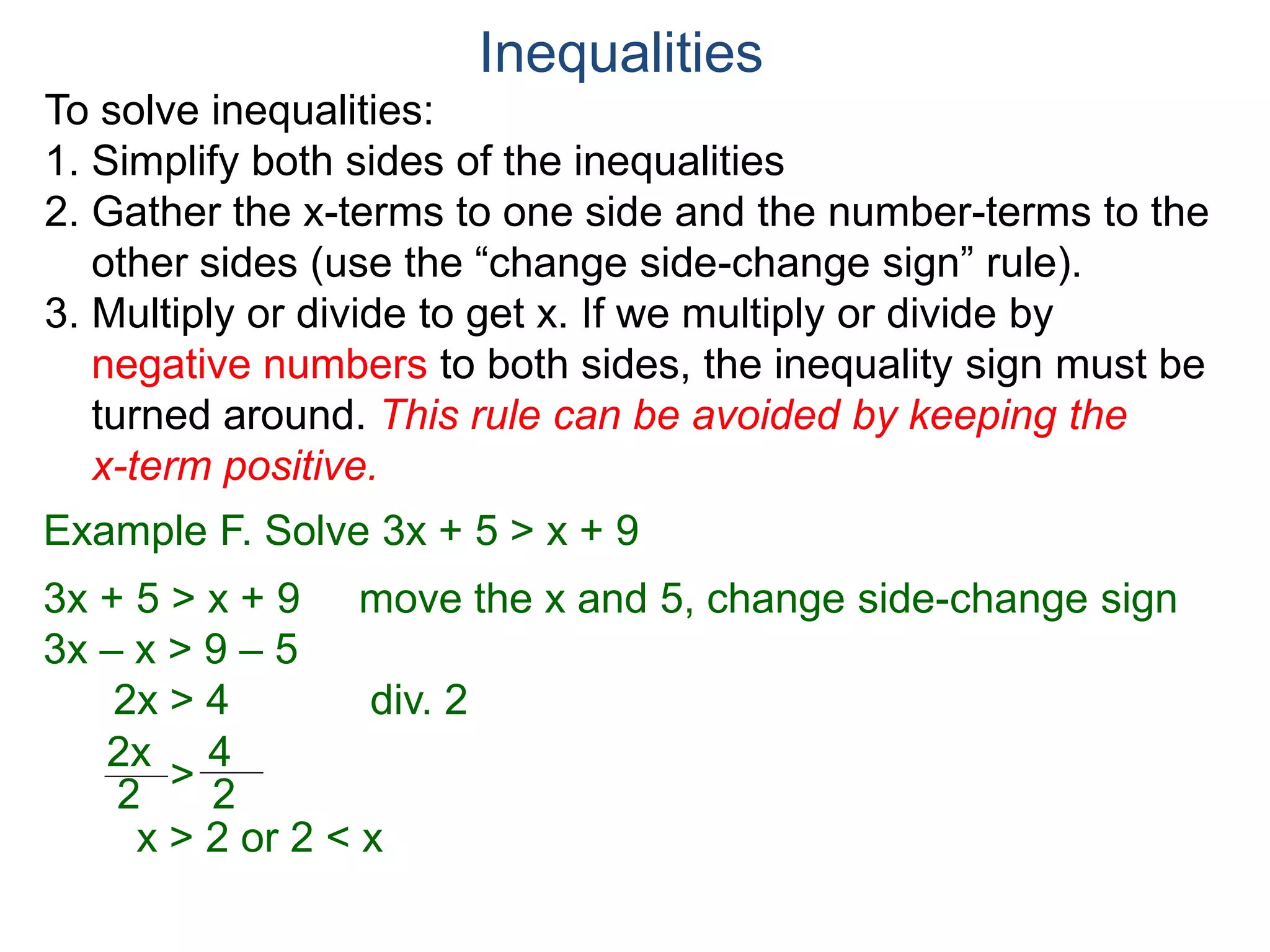 To solve inequalities:
1. Simplify both sides of the inequalities
2. Gather the x-terms to one side and the number-terms to the
other sides (use the “change side-change sign” rule).
3. Multiply or divide to get x. If we multiply or divide by
negative numbers to both sides, the inequality sign must be
turned around. This rule can be avoided by keeping the
x-term positive.
Inequalities
Example F. Solve 3x + 5 > x + 9
3x + 5 > x + 9 move the x and 5, change side-change sign
3x – x > 9 – 5
2x > 4 div. 2
2x
2
4
2>
x > 2 or 2 < x
 
