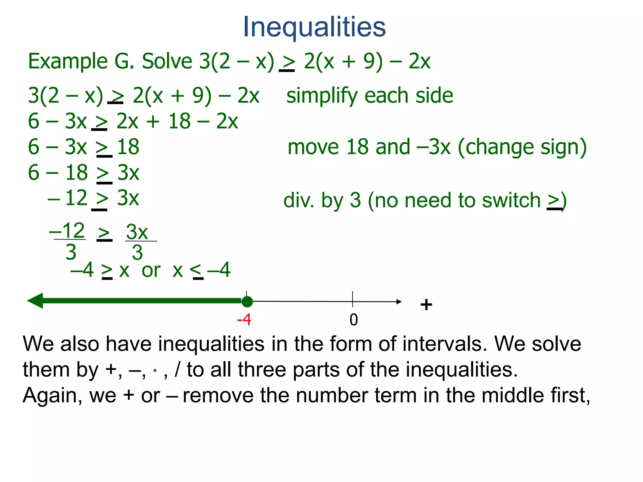 Example G. Solve 3(2 – x) > 2(x + 9) – 2x
3(2 – x) > 2(x + 9) – 2x simplify each side
6 – 3x > 2x + 18 – 2x
6 – 3x > 18 move 18 and –3x (change sign)
6 – 18 > 3x
– 12 > 3x
0
+
–12
3
3x
3
>
-4
div. by 3 (no need to switch >)
Inequalities
We also have inequalities in the form of intervals. We solve
them by +, –, * , / to all three parts of the inequalities.
Again, we + or – remove the number term in the middle first,
–4 > x or x < –4
 