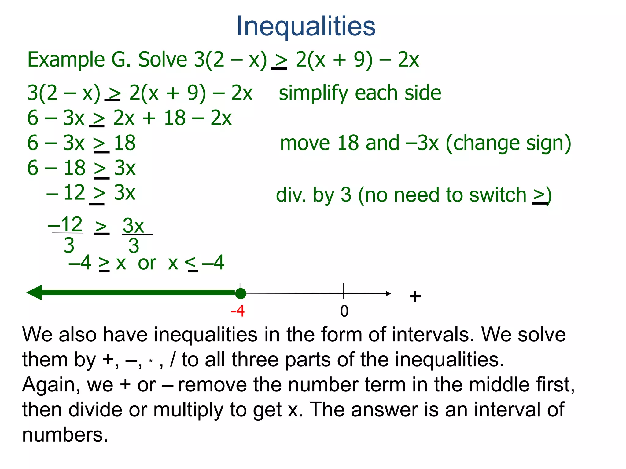 Example G. Solve 3(2 – x) > 2(x + 9) – 2x
3(2 – x) > 2(x + 9) – 2x simplify each side
6 – 3x > 2x + 18 – 2x
6 – 3x > 18 move 18 and –3x (change sign)
6 – 18 > 3x
– 12 > 3x
0
+
–12
3
3x
3
>
-4
div. by 3 (no need to switch >)
Inequalities
We also have inequalities in the form of intervals. We solve
them by +, –, * , / to all three parts of the inequalities.
Again, we + or – remove the number term in the middle first,
then divide or multiply to get x. The answer is an interval of
numbers.
–4 > x or x < –4
 
