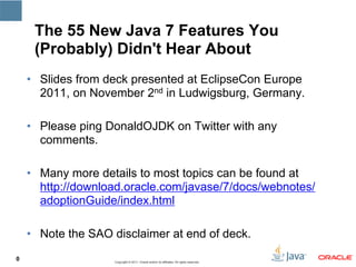 The 55 New Java 7 Features You
     (Probably) Didn't Hear About
    • Slides from deck presented at EclipseCon Europe
      2011, on November 2nd in Ludwigsburg, Germany.

    • Please ping DonaldOJDK on Twitter with any
      comments.

    • Many more details to most topics can be found at
      http://download.oracle.com/javase/7/docs/webnotes/
      adoptionGuide/index.html

    • Note the SAO disclaimer at end of deck.
0                   Copyright © 2011, Oracle and/or its affiliates. All rights reserved.   0
 