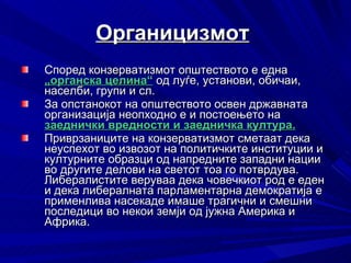 Органицизмот   Според конзерватизмот општеството е една  „органска целина“  од луѓе, установи, обичаи, населби, групи и сл.  За опстанокот на општеството освен државната организација неопходно е и постоењето на  заеднички вредности и заедничка култура. Приврзаниците на конзерватизмот сметаат дека неуспехот во извозот на политичките институции и културните образци од напредните западни нации во другите делови на светот тоа го потврдува. Либералистите веруваа дека човечкиот род е еден и дека либералната парламентарна демократија е применлива насекаде имаше трагични и смешни последици во некои земји од јужна Америка и Африка. 