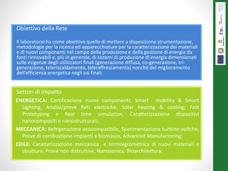 Obiettivo della Rete
Il laboratorio ha come obiettivo quello di mettere a disposizione strumentazione,
metodologie per la ricerca ed apparecchiature per la caratterizzazione dei materiali
e di nuovi componenti nel campo della produzione e della gestione di energia da
fonti rinnovabili e, più in generale, di sistemi di produzione di energia dimensionati
sulle esigenze degli utilizzatori finali (generazione diffusa, co-generazione, tri-
generazione, teleriscaldamento, teleraffrescamento) nonché del miglioramento
dell’efficienza energetica negli usi finali.
Settori di impatto
ENERGETICA: Certificazione nuovi componenti; Smart mobility & Smart
Lighting, Analisi/prove Reti elettriche, Solar heating & cooling; Fast
Prototyping e Real time simulation, Caratterizzazione dispositivi
nanocompositi e nanostrutturati;
MECCANICA: Refrigerazione ecocompatibile, Sperimentazione turbine eoliche,
Prove di combustione impianti a biomassa, Advanced Manufactoring;
EDILE: Caratterizzazione meccanica e termoigrometrica di nuovi materiali e
strutture, Prove non distruttive, Nanosonica, Bioarchitettura;
 
