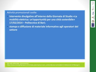 Attività promozionali svolte
• intervento divulgativo all’interno della Giornata di Studio «La
mobilità elettrica: un’opportunità per una città sostenibile»
17/02/2014 – Politecnico di Bari;
• stampa e diffusione di materiale informativo agli operatori del
settore
Sito web della Rete (provvisorio):
http://www.smartgridproject.it/v2/index.php?option=com_content&view=article&id=111&Itemid=157&lang=it
 