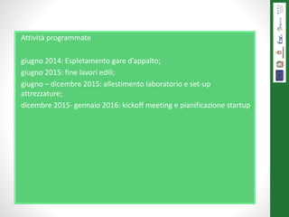 Attività programmate
giugno 2014: Espletamento gare d’appalto;
giugno 2015: fine lavori edili;
giugno – dicembre 2015: allestimento laboratorio e set-up
attrezzature;
dicembre 2015- gennaio 2016: kickoff meeting e pianificazione startup
 