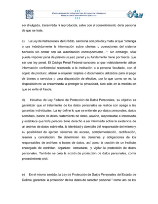 ser divulgada, transmitida ni reproducida, salvo con el consentimiento de la persona 
de que se trate. 
c) La Ley de Instituciones de Crédito, sanciona con prisión y multa al que "obtenga 
o use indebidamente la información sobre clientes u operaciones del sistema 
bancario sin contar con las autorización correspondiente…"; sin embargo, sólo 
puede imponer pena de prisión un juez penal y su fundamento tiene por fuerza que 
ser una ley penal. El Código Penal Federal sanciona al que indebidamente utilice 
información confidencial reservada a la institución o a persona facultada, con el 
objeto de producir, alterar o enajenar tarjetas o documentos utilizados para el pago 
de bienes o servicios o para disposición de efectivo, por lo que como se ve, la 
disposición no va encaminada a proteger la privacidad, sino sólo en la medida en 
que se evita el fraude. 
d) Iniciativa de Ley Federal de Protección de Datos Personales, su objetivo es 
garantizar que el tratamiento de los datos personales se realice con apego a las 
garantías individuales. La ley define lo que se entiende por datos personales, datos 
sensibles, banco de datos, tratamiento de datos, usuario, responsable e interesado 
y establece que toda persona tiene derecho a ser informada sobre la existencia de 
un archivo de datos sobre ella, la identidad y domicilio del responsable del mismo y 
su posibilidad de ejercer derechos de acceso, complementación, rectificación, 
reserva y cancelación. Se determinan los derechos y obligaciones de los 
responsables de archivos o bases de datos, así como la cración de un Instituto 
encargado de controlar, organizar, estructurar, y vigilar la protección de datos 
personales. También se crea la acción de protección de datos personales, como 
procedimiento civil. 
e) En el mismo sentido, la Ley de Protección de Datos Personales del Estado de 
Colima, garantiza la protección de los datos de carácter personal " como uno de los 
 