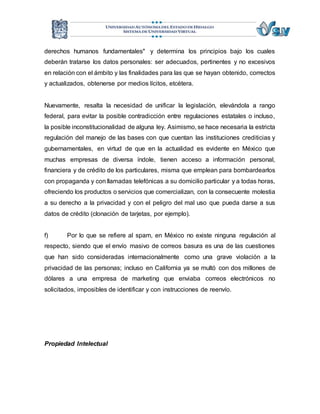 derechos humanos fundamentales" y determina los principios bajo los cuales 
deberán tratarse los datos personales: ser adecuados, pertinentes y no excesivos 
en relación con el ámbito y las finalidades para las que se hayan obtenido, correctos 
y actualizados, obtenerse por medios lícitos, etcétera. 
Nuevamente, resalta la necesidad de unificar la legislación, elevándola a rango 
federal, para evitar la posible contradicción entre regulaciones estatales o incluso, 
la posible inconstitucionalidad de alguna ley. Asimismo, se hace necesaria la estricta 
regulación del manejo de las bases con que cuentan las instituciones crediticias y 
gubernamentales, en virtud de que en la actualidad es evidente en México que 
muchas empresas de diversa índole, tienen acceso a información personal, 
financiera y de crédito de los particulares, misma que emplean para bombardearlos 
con propaganda y con llamadas telefónicas a su domicilio particular y a todas horas, 
ofreciendo los productos o servicios que comercializan, con la consecuente molestia 
a su derecho a la privacidad y con el peligro del mal uso que pueda darse a sus 
datos de crédito (clonación de tarjetas, por ejemplo). 
f) Por lo que se refiere al spam, en México no existe ninguna regulación al 
respecto, siendo que el envío masivo de correos basura es una de las cuestiones 
que han sido consideradas internacionalmente como una grave violación a la 
privacidad de las personas; incluso en California ya se multó con dos millones de 
dólares a una empresa de marketing que enviaba correos electrónicos no 
solicitados, imposibles de identificar y con instrucciones de reenvío. 
Propiedad Intelectual 
 