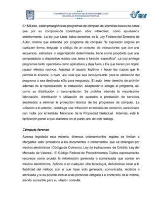 En México, están protegidos los programas de cómputo así como las bases de datos 
que por su composición constituyan obra intelectual, como apuntamos 
anteriormente. La ley que tutela éstos derechos es la Ley Federal del Derecho de 
Autor, misma que entiende por programa de cómputo "la expresión original en 
cualquier forma, lenguaje o código, de un conjunto de instrucciones que con una 
secuencia, estructura y organización determinada, tiene como propósito que una 
computadora o dispositivo realice una tarea o función específica". La Ley protege 
programas tanto operativos como aplicativos y deja fuera a los que tienen por objeto 
causar efectos nocivos. Autoriza al usuario legítimo a hacer las copias que le 
permita la licencia, o bien, una sola que sea indispensable para la utilización del 
programa o sea destinada sólo para resguardo. El autor tiene derecho de prohibir 
además de la reproducción, la traducción, adaptación o arreglo al programa, así 
como su distribución o decompilación. Se prohíbe además la importación, 
fabricación, distribución y utilización de aparatos o prestación de servicios 
destinados a eliminar la protección técnica de los programas de cómputo. La 
violación a lo anterior, constituye una infracción en materia de comercio, sancionada 
con multa por el Instituto Mexicano de la Propiedad Intelectual. Además, está la 
tipificación penal a que aludimos en el punto uno de este trabajo. 
Cómputo forense 
Apenas legislada esta materia, diversos ordenamientos legales se limitan a 
otorgarles valor probatorio a los documentos o instrumentos que se obtengan por 
medios electrónicos (Código de Comercio, Ley de Instituciones de Crédito, Ley del 
Mercado de Valores). El Código Federal de Procedimientos Civiles expresamente 
reconoce como prueba la información generada o comunicada que conste en 
medios electrónicos, ópticos o en cualquier otra tecnología, debiéndose estar a la 
fiabilidad del método con el que haya sido generada, comunicada, recibida o 
archivada y si es posible atribuir a las personas obligadas el contenido de la misma, 
siendo accesible para su ulterior consulta. 
 