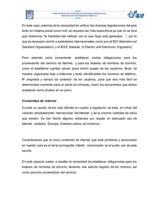 En este caso, además de la necesidad de unificar las diversas legislaciones del país 
tanto en materia penal como civil, se requiere ser más específicos ya que no se dice 
qué determina "la fiabilidad del método con el que haya sido generada…", por lo 
que es necesario remitir a estándares internacionales como son el ISO (International 
Standard Organization) y el IEEE (Institute of Electric and Electronic Engineers). 
Pero además sería conveniente establecer ciertas obligaciones para los 
proveedores del servicio de Internet, y para los titulares de nombres de dominio, 
como el establecer cuentas abuse (para recibir quejas de los usuarios), llevar de 
manera organizada logs o bitácoras y tener identificables los números de teléfono, 
IP asignada y tiempo de conexión de los usuarios, para que sea más fácil en 
determinado momento para un perito en cómputo, reunir los documentos que deban 
aceptarse como prueba en un juicio. 
Contenidos de Internet 
Es éste un asunto de los más difíciles en cuanto a regulación se trata, en virtud del 
carácter absolutamente internacional del Internet y de la enorme cantidad de sitios 
que existen. Se han hecho algunos esfuerzos por regular un adecuado uso de 
Internet, aislados (Europa, Estados unidos de América). 
Consideramos que el único contenido de internet que está prohibido y sancionado 
en nuestro país es el de la pornografía infantil, mencionado en el punto uno de este 
escrito. 
En este aspecto vuelve a resaltar la necesidad de establecer obligaciones para los 
titulares de nombres de dominio, llevando une estricto registro de los mismos, así 
como para los proveedores del servicio. 
 