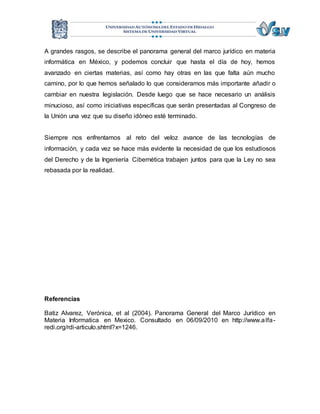 A grandes rasgos, se describe el panorama general del marco jurídico en materia 
informática en México, y podemos concluir que hasta el día de hoy, hemos 
avanzado en ciertas materias, así como hay otras en las que falta aún mucho 
camino, por lo que hemos señalado lo que consideramos más importante añadir o 
cambiar en nuestra legislación. Desde luego que se hace necesario un análisis 
minucioso, así como iniciativas específicas que serán presentadas al Congreso de 
la Unión una vez que su diseño idóneo esté terminado. 
Siempre nos enfrentamos al reto del veloz avance de las tecnologías de 
información, y cada vez se hace más evidente la necesidad de que los estudiosos 
del Derecho y de la Ingeniería Cibernética trabajen juntos para que la Ley no sea 
rebasada por la realidad. 
Referencias 
Batiz Alvarez, Verónica, et al (2004). Panorama General del Marco Jurídico en 
Materia Informatica en Mexico. Consultado en 06/09/2010 en http://www.alfa-redi. 
org/rdi-articulo.shtml?x=1246. 

