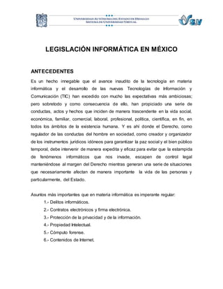 LEGISLACIÓN INFORMÁTICA EN MÉXICO 
ANTECEDENTES 
Es un hecho innegable que el avance inaudito de la tecnología en materia 
informática y el desarrollo de las nuevas Tecnologías de Información y 
Comunicación (TIC) han excedido con mucho las expectativas más ambiciosas; 
pero sobretodo y como consecuencia de ello, han propiciado una serie de 
conductas, actos y hechos que inciden de manera trascendente en la vida social, 
económica, familiar, comercial, laboral, profesional, política, científica, en fin, en 
todos los ámbitos de la existencia humana. Y es ahí donde el Derecho, como 
regulador de las conductas del hombre en sociedad, como creador y organizador 
de los instrumentos jurídicos idóneos para garantizar la paz social y el bien público 
temporal, debe intervenir de manera expedita y eficaz para evitar que la estampida 
de fenómenos informáticos que nos invade, escapen de control legal 
manteniéndose al margen del Derecho mientras generan una serie de situaciones 
que necesariamente afectan de manera importante la vida de las personas y 
particularmente, del Estado. 
Asuntos más importantes que en materia informática es imperante regular: 
1.- Delitos informáticos. 
2.- Contratos electrónicos y firma electrónica. 
3.- Protección de la privacidad y de la información. 
4.- Propiedad Intelectual. 
5.- Cómputo forense. 
6.- Contenidos de Internet. 
 