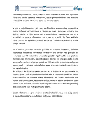 En el caso particular de México, antes de pasar a analizar si existe o no legislación 
sobre cada uno de los temas enumerados, resulta prioritario meditar si es necesario 
establecer la materia informática como una materia federal. 
Al estar constituido nuestro país como una República representativa, democrática, 
federal, en la que los Estados que la integran son libres y soberanos en cuanto a su 
régimen interior, si bien unidos por el pacto federal, encontramos que en la 
actualidad, los asuntos informáticos que inciden en el ámbito del Derecho Civil o 
Penal, pueden ser regulados por cada una de las Entidades Federativas a su libre 
y mejor parecer. 
De lo anterior podemos observar que todo el comercio electrónico, contratos 
electrónicos mercantiles, fenómenos informáticos que afecten vías generales de 
comunicación, delitos informáticos regulados por el Código Penal Federal (piratería, 
destrucción de información), los contenidos de Internet que impliquen delito federal 
(pornografía, casinos), el correo electrónico (si legalmente se equiparara al correo 
convencional) constituyen materia federal y por tanto, son o deberán ser regulados 
por leyes federales. 
Sin embargo, los Estados pueden regular, en el ámbito de su competencia, las 
materias que no están expresamente reservadas a la Federación; por lo que en esta 
esfera entrarían los contratos civiles electrónicos, los delitos informáticos que 
incidan en el orden común, la admisión de documentos o medios electrónicos como 
prueba en los procesos penales o civiles, la protección a bases de datos privadas y 
todo aquel asunto que no toque materia federal. 
Establecido lo anterior, procederemos a esbozar el panorama general que presenta 
la legislación mexicana en materia de fenómenos informáticos. 
 