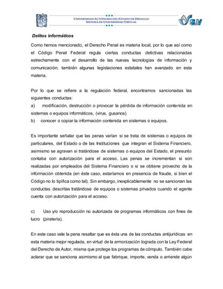 Delitos informáticos 
Como hemos mencionado, el Derecho Penal es materia local, por lo que así como 
el Código Penal Federal regula ciertas conductas delictivas relacionadas 
estrechamente con el desarrollo de las nuevas tecnologías de información y 
comunicación; también algunas legislaciones estatales han avanzado en esta 
materia. 
Por lo que se refiere a la regulación federal, encontramos sancionadas las 
siguientes conductas: 
a) modificación, destrucción o provocar la pérdida de información contenida en 
sistemas o equipos informáticos, (virus, gusanos) 
b) conocer o copiar la información contenida en sistemas o equipos. 
Es importante señalar que las penas varían si se trata de sistemas o equipos de 
particulares, del Estado o de las Instituciones que integran el Sistema Financiero, 
asimismo se agravan si tratándose de sistemas o equipos del Estado, el presunto 
contaba con autorización para el acceso. Las penas se incrementan si son 
realizadas por empleados del Sistema Financiero o si se obtiene provecho de la 
información obtenida (en éste caso, estaríamos en presencia de fraude, si bien el 
Código no lo tipifica como tal). Sin embargo, inexplicablemente no se sancionan las 
conductas descritas tratándose de equipos o sistemas privados cuando el agente 
cuenta con autorización para el acceso. 
c) Uso y/o reproducción no autorizada de programas informáticos con fines de 
lucro (piratería). 
En este caso vale la pena resaltar que es ésta una de las conductas antijurídicas en 
esta materia mejor regulada, en virtud de la armonización lograda con la Ley Federal 
del Derecho de Autor, misma que protege los programas de cómputo. También cabe 
aclarar que se sanciona asimismo al que fabrique, importe, venda o arriende algún 
 
