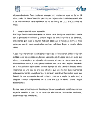 el material referido. Éstas conductas se punen con prisión que va de los 5 a los 14 
años y multa de 1000 a 3000 días, pero a quien dirija asociación delictuosa dedicada 
a los fines descritos, se le impondrán de 8 a 16 años y de 3,000 a 10,000 días de 
multa. 
f) Asociación delictuosa y pandilla. 
El Código Penal sanciona el hecho de formar parte de alguna asociación o banda 
con el propósito de delinquir y también regula de forma especial a las pandillas, 
entendiendo por éstas la reunión habitual, ocasional o transitoria de tres o más 
personas que sin estar organizadas con fines delictivos, llegan a cometer algún 
delito. 
A este respecto también cabe la consideración de si encuadrarían en la descripción 
del tipo penal las asociaciones, bandas y pandillas electrónicas, es decir, gente que 
sin conocerse siquiera, se reúne electrónicamente a través de Internet para planear 
la comisión de ilícitos, o bien, que reuniéndose con otros fines, llegan a interveni r 
en la realización de algún delito; un claro ejemplo de esto último es el caso de los 
integrantes de una sala de chat que al saber que uno de ellos (una muchacha) 
estaba consumiendo estupefacientes, la alentaron a continuar haciéndolo hasta que 
falleció de una sobredosis (lo cual pudieron observar a través de web-cams) y 
después salieron simplemente de la sala sin que el hecho tuviera mayor 
trascendencia. 
En este caso, al igual que en el de violación de correspondencia electrónica, merece 
especial mención el caso de las reuniones electrónicas, sean éstas habituales, 
ocasionales o de primera vez. 
 