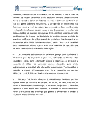 electrónica, estableciendo la necesidad de que se confirme el vínculo entre un 
firmante y los datos de creación de la firma electrónica mediante un certificado, que 
deberá ser expedido por un prestador de servicios de certificación autorizado en 
este caso por la Secretaría de Economía. El Código dicta los lineamientos para 
determinar cuándo y dónde se presume que un mensaje de datos ha sido enviado 
y recibido, las formalidades a seguir cuando el acto deba constar por escrito o ante 
fedatario público, los requisitos para que una firma electrónica se considere fiable, 
las obligaciones del firmante y del destinatario, los requisitos para ser prestador del 
servicio de certificación, las obligaciones de los prestadores de este servicio y los 
elementos de un certificado (nacional o extranjero) válido. Es importante mencionar 
que la citada reforma inicia su vigencia el día 27 de noviembre del 2003, por lo que 
a la fecha no existe aún entidad certificadora alguna. 
d) La Ley Federal de Protección al Consumidor, protege como confidencial la 
información que éste proporcione al proveedor, prohibiendo su difusión a otros 
proveedores ajenos, salvo autorización expresa e imponiendo al proveedor la 
obligación de utilizar los elementos técnicos disponibles para brindar 
confidencialidad y seguridad a la información proporcionada. También obliga al 
proveedor a entregar al consumidor antes de la transacción, sus números 
telefónicos y domicilio físico en donde pueda presentar reclamaciones. 
e) El Código Civil Federal, al regular el consentimiento, menciona que “será 
expreso cuando se manifieste verbalmente, por escrito, por medios electrónicos, 
ópticos o por cualquier otra tecnología, o por signos inequívocos...”; asimismo, 
equipara a la oferta hecha entre presentes la realizada por medios electrónicos, 
ópticos o de cualquier otra tecnología que permita la expresión de la oferta y la 
aceptación de ésta en forma inmediata. 
 