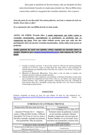 Deus pode se manifestar de diversas formas; cabe aos discípulos de Deus
terem discernimento buscado em oração para entender isso. Mas na Bíblia temos
a única fonte confiável e inesgotável dos conselhos altíssimos. Sola scriptura!
Jesus faz parte do seu dia-a-dia? Em outras palavras, você tem o costume de ouvir ao
Senhor Jesus todos os dias?
Se a resposta for não, sua Bíblia deveria ser mais usada.
AJUDA AO LÍDER: Prezado líder, é muito importante que todos vejam os
versículos mencionados, especialmente os pertinentes as profecias que se
cumpriram em Jesus. Para que todos tenham acesso, peça que cada um dos
participantes abra em um dos versículos mencionados. Assim, todos terão acesso as
profecias.
Irmão, gostaria de ouvir sua opinião, crítica, sugestão ou correção sobre os
estudos. Mande-os para jonatasviana@hotmail.com.br (não esqueça do “.br” no
final!)
_________________
1- Somente a Escritura, em latim. A fim de fazer alusão aos 500 anos da reforma protestante
ocorrida em 31/10/1517, vamos, ao longo deste ano, tratar sobre os cinco postulados da
reforma propostos por Martinho Lutero (sola fide,sola scriptura, sola christus, sola gratia e
sola deo gloria).
2- Momento de Intercessão Missionária. Nossa ideia é criar em todas as reuniões este
momento inicial de oração por missões nacionais.
3- Quando Martinho Lutero estabeleceu este postulado na Reforma Protestante era para dizer
que a salvação foi conquistada por Jesus Cristo e não, p.e., por Maria, como prega a Igreja
Católica Romana. Aqui, estamos aproveitando a expressão para dizer que o discípulo de
Jesus precisa saber que a eternidade começa hoje, devendo viver sola christus (somente
Cristo) ainda no plano terreno.
ANEXO ÚNICO
Profecias cumpridas na pessoa de Jesus nas suas últimas 24 horas de vida (disponível em :
http://www.esbocosermao.com/2012/04/profecias-sobre-morte-e-ressurreicao-de.html, acxesso em
10/02/2017 )
O MESSIAS E SUA ENTRADA TRIUNFAL
Profecia feita 500 anos antes de Cristo. Cumprimento
Zacarias 9:9 Isaías 62:11 – Alegra-te
muito, ó filha de Sião! Exulta, ó filha de
Jerusalém! Vê! O teu rei virá a ti, justo e
Salvador, humilde, montado em jumento,
num jumentinho, filho de jumenta.
João 13:13-14 Mateus 21:1-11 João 12:12
– Tomaram ramos de palmeiras e saíram
ao seu encontro, gritando: Hosana!
Bendito é aquele que vem em nome do
Senhor! Bendito é o rei de Israel! Jesus
encontrou um jumentinho e montou nele,
como esta escrito.
O MESSIAS SERIA DESPREZADO POR PARTE DOS JUDEUS
Profecia feita em 800 anos e a outra em quase
1000 anos antes de Cristo.
Cumprimento
Isaías 53.3; Salmo 2.2 – Era desprezado e o mais João 1.11; 5.43; Lucas 4.29; 17.25; 23.18 – Veio
 