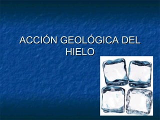 ACCIÓN GEOLÓGICA DEL
        HIELO
 