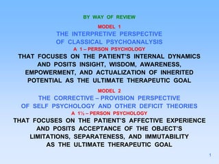 BY WAY OF REVIEW
MODEL 1
THE INTERPRETIVE PERSPECTIVE
OF CLASSICAL PSYCHOANALYSIS
A 1 – PERSON PSYCHOLOGY
THAT FOCUSES ON THE PATIENT’S INTERNAL DYNAMICS
AND POSITS INSIGHT, WISDOM, AWARENESS,
EMPOWERMENT, AND ACTUALIZATION OF INHERITED
POTENTIAL AS THE ULTIMATE THERAPEUTIC GOAL
MODEL 2
THE CORRECTIVE – PROVISION PERSPECTIVE
OF SELF PSYCHOLOGY AND OTHER DEFICIT THEORIES
A 1½ – PERSON PSYCHOLOGY
THAT FOCUSES ON THE PATIENT’S AFFECTIVE EXPERIENCE
AND POSITS ACCEPTANCE OF THE OBJECT’S
LIMITATIONS, SEPARATENESS, AND IMMUTABILITY
AS THE ULTIMATE THERAPEUTIC GOAL
1
 