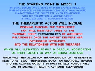 THE STARTING POINT IN MODEL 3
INTERNAL DEMONS AND A SENSE OF INNER BADNESS RESULTING
FROM INTROJECTION OF THE DYSFUNCTIONAL RELATIONAL DYNAMIC
CHARACTERIZING THE CHILD’S EARLY – ON RELATIONSHIP
WITH THE TRAUMATICALLY ABUSIVE PARENT
INTERNAL BAD OBJECTS / PATHOGENIC INTROJECTS
THE THERAPEUTIC ACTION WILL INVOLVE
WORKING THROUGH THE TURBULENCE
THAT WILL INEVITABLY ARISE AT THE
“INTIMATE EDGE” (EHRENBERG 1992) OF AUTHENTIC
RELATEDNESS ONCE THE PATIENT DELIVERS HER
PATHOGENIC INTROJECTS
INTO THE RELATIONSHIP WITH HER THERAPIST
WHICH WILL ULTIMATELY RESULT IN GRADUAL MODIFICATION
OF THEIR TOXICITY BY WAY OF SERIAL DILUTIONS
WHICH WILL THEN ALLOW FOR TRANSFORMATION OF THE DEFENSIVE
NEED TO RE – ENACT UNMASTERED EARLY – ON RELATIONAL TRAUMAS
INTO THE ADAPTIVE CAPACITY TO HOLD HERSELF ACCOUNTABLE
AND TO ENGAGE IN HEALTHY, AUTHENTIC RELATEDNESS
 