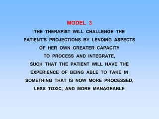 MODEL 3
THE THERAPIST WILL CHALLENGE THE
PATIENT’S PROJECTIONS BY LENDING ASPECTS
OF HER OWN GREATER CAPACITY
TO PROCESS AND INTEGRATE,
SUCH THAT THE PATIENT WILL HAVE THE
EXPERIENCE OF BEING ABLE TO TAKE IN
SOMETHING THAT IS NOW MORE PROCESSED,
LESS TOXIC, AND MORE MANAGEABLE
 
