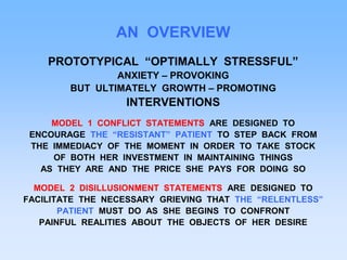 AN OVERVIEW
PROTOTYPICAL “OPTIMALLY STRESSFUL”
ANXIETY – PROVOKING
BUT ULTIMATELY GROWTH – PROMOTING
INTERVENTIONS
MODEL 1 CONFLICT STATEMENTS ARE DESIGNED TO
ENCOURAGE THE “RESISTANT” PATIENT TO STEP BACK FROM
THE IMMEDIACY OF THE MOMENT IN ORDER TO TAKE STOCK
OF BOTH HER INVESTMENT IN MAINTAINING THINGS
AS THEY ARE AND THE PRICE SHE PAYS FOR DOING SO
MODEL 2 DISILLUSIONMENT STATEMENTS ARE DESIGNED TO
FACILITATE THE NECESSARY GRIEVING THAT THE “RELENTLESS”
PATIENT MUST DO AS SHE BEGINS TO CONFRONT
PAINFUL REALITIES ABOUT THE OBJECTS OF HER DESIRE
 