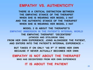 EMPATHY VS. AUTHENTICITY
THERE IS A CRITICAL DISTINCTION BETWEEN
THE EMPATHIC STANCE OF THE THERAPIST
WHEN SHE IS WEARING HER MODEL 2 HAT
AND THE AUTHENTIC STANCE OF THE THERAPIST
WHEN SHE IS WEARING HER MODEL 3 HAT
MODEL 2 IS ABOUT THE THERAPIST’S
EMPATHIC IMMERSION IN THE PATIENT’S INTERNAL WORLD
THE EMPATHIC THERAPIST “DECENTERS”
(ATWOOD AND STOLOROW 1984)
FROM HER OWN EXPERIENCE, JOINS ALONGSIDE THE PATIENT,
AND ENTERS INTO THE PATIENT’S INTERNAL EXPERIENCE –
BUT TAKES IT ON ONLY “AS IF” IT WERE HER OWN
BECAUSE IT NEVER ACTUALLY BECOMES HER OWN
EMPATHY IS NOT ABOUT THE THERAPIST
WHO HAS DECENTERED FROM HER OWN EXPERIENCE
IT IS ABOUT THE PATIENT
26
 