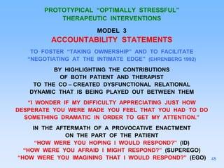 PROTOTYPICAL “OPTIMALLY STRESSFUL”
THERAPEUTIC INTERVENTIONS
MODEL 3
ACCOUNTABILITY STATEMENTS
TO FOSTER “TAKING OWNERSHIP” AND TO FACILITATE
“NEGOTIATING AT THE INTIMATE EDGE” (EHRENBERG 1992)
BY HIGHLIGHTING THE CONTRIBUTIONS
OF BOTH PATIENT AND THERAPIST
TO THE CO – CREATED DYSFUNCTIONAL RELATIONAL
DYNAMIC THAT IS BEING PLAYED OUT BETWEEN THEM
“I WONDER IF MY DIFFICULTY APPRECIATING JUST HOW
DESPERATE YOU WERE MADE YOU FEEL THAT YOU HAD TO DO
SOMETHING DRAMATIC IN ORDER TO GET MY ATTENTION.”
IN THE AFTERMATH OF A PROVOCATIVE ENACTMENT
ON THE PART OF THE PATIENT
“HOW WERE YOU HOPING I WOULD RESPOND?” (ID)
“HOW WERE YOU AFRAID I MIGHT RESPOND?” (SUPEREGO)
“HOW WERE YOU IMAGINING THAT I WOULD RESPOND?” (EGO) 45
 