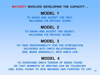 MATURITY INVOLVES DEVELOPING THE CAPACITY …
MODEL 1
TO KNOW AND ACCEPT THE SELF,
INCLUDING ITS PSYCHIC SCARS
MODEL 2
TO KNOW AND ACCEPT THE OBJECT,
INCLUDING ITS PSYCHIC SCARS
MODEL 3
TO TAKE RESPONSIBILITY FOR THE DYSFUNCTION
DELIVERED INTO ONE’S RELATIONSHIPS
AND, MORE GENERALLY, INTO ONE’S LIFE
MODEL 4
TO OVERCOME ONE’S TERROR OF BEING FOUND
SO THAT MOMENTS OF MEETING CAN BE TOLERATED
AND, EVEN, FOUND TO GIVE MEANING AND PURPOSE TO LIFE
50
 