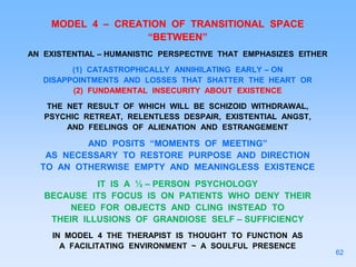 MODEL 4 – CREATION OF TRANSITIONAL SPACE
“BETWEEN”
AN EXISTENTIAL – HUMANISTIC PERSPECTIVE THAT EMPHASIZES EITHER
(1) CATASTROPHICALLY ANNIHILATING EARLY – ON
DISAPPOINTMENTS AND LOSSES THAT SHATTER THE HEART OR
(2) FUNDAMENTAL INSECURITY ABOUT EXISTENCE
THE NET RESULT OF WHICH WILL BE SCHIZOID WITHDRAWAL,
PSYCHIC RETREAT, RELENTLESS DESPAIR, EXISTENTIAL ANGST,
AND FEELINGS OF ALIENATION AND ESTRANGEMENT
AND POSITS “MOMENTS OF MEETING”
AS NECESSARY TO RESTORE PURPOSE AND DIRECTION
TO AN OTHERWISE EMPTY AND MEANINGLESS EXISTENCE
IT IS A ½ – PERSON PSYCHOLOGY
BECAUSE ITS FOCUS IS ON PATIENTS WHO DENY THEIR
NEED FOR OBJECTS AND CLING INSTEAD TO
THEIR ILLUSIONS OF GRANDIOSE SELF – SUFFICIENCY
IN MODEL 4 THE THERAPIST IS THOUGHT TO FUNCTION AS
A FACILITATING ENVIRONMENT ~ A SOULFUL PRESENCE
62
 