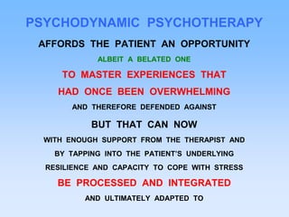 PSYCHODYNAMIC PSYCHOTHERAPY
AFFORDS THE PATIENT AN OPPORTUNITY
ALBEIT A BELATED ONE
TO MASTER EXPERIENCES THAT
HAD ONCE BEEN OVERWHELMING
AND THEREFORE DEFENDED AGAINST
BUT THAT CAN NOW
WITH ENOUGH SUPPORT FROM THE THERAPIST AND
BY TAPPING INTO THE PATIENT’S UNDERLYING
RESILIENCE AND CAPACITY TO COPE WITH STRESS
BE PROCESSED AND INTEGRATED
AND ULTIMATELY ADAPTED TO
 